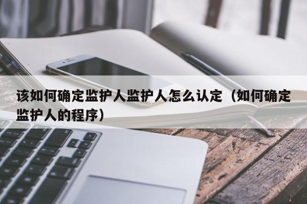 该如何确定监护人监护人怎么认定（如何确定监护人的程序）