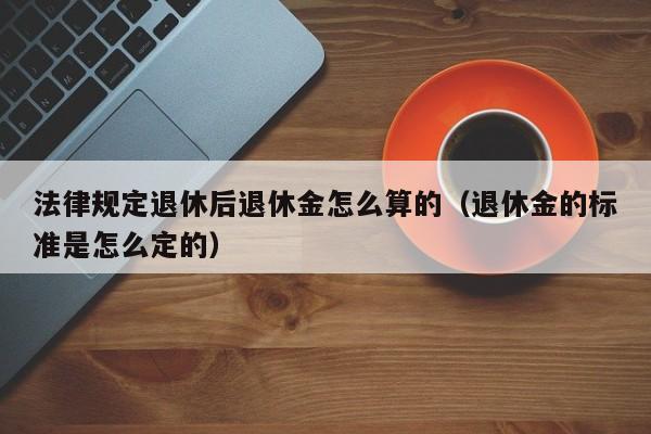 法律规定退休后退休金怎么算的（退休金的标准是怎么定的）