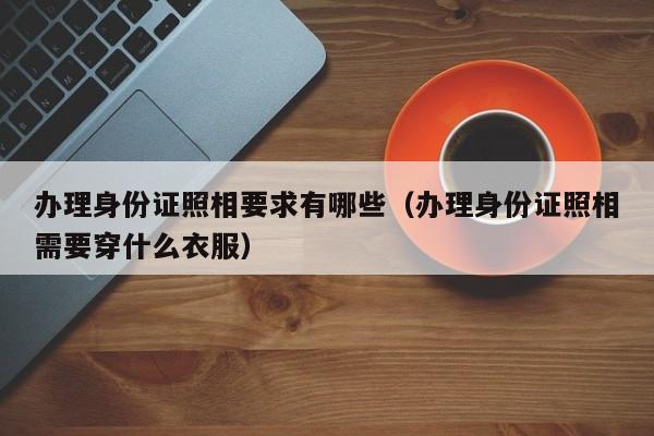 办理身份证照相要求有哪些（办理身份证照相需要穿什么衣服）