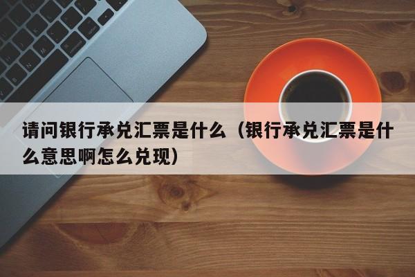 请问银行承兑汇票是什么（银行承兑汇票是什么意思啊怎么兑现）